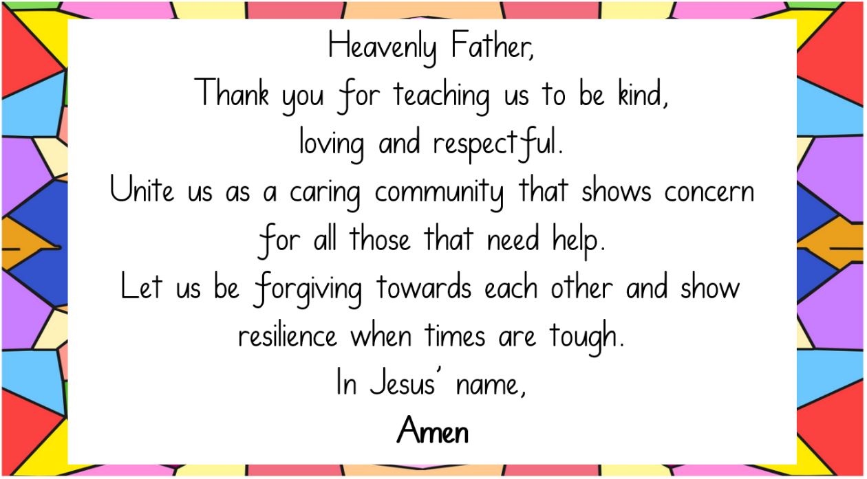 Heavenly Father, Thank you for teaching us to be kind, loving and respectful.Unite us as a caring community that shows concern for all those that need help. Let us be forgiving towards each other and show resilience when times are tough. In Jesus' name, Amen
